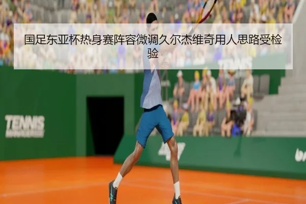 国足东亚杯热身赛阵容微调久尔杰维奇用人思路受检验