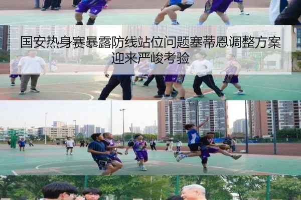 国安热身赛暴露防线站位问题塞蒂恩调整方案迎来严峻考验