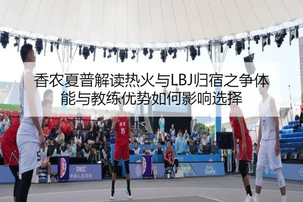 香农夏普解读热火与LBJ归宿之争体能与教练优势如何影响选择